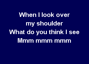 When I look over
my shoulder

What do you think I see
Mmm mmm mmm