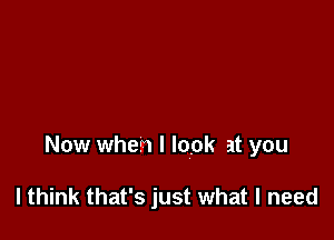 Now when I look at you

I think that's just what I need