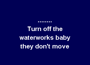 Turn off the

waterworks baby
they don't move