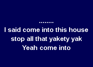 I said come into this house

stop all that yakety yak
Yeah come into
