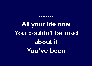 All your life now

You couldn't be mad
about it
You've been