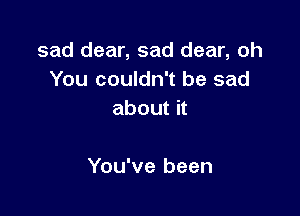 sad dear, sad dear, oh
You couldn't be sad
about it

You've been