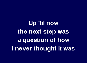 Up 'til now

the next step was
a question of how
I never thought it was