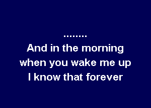 And in the morning

when you wake me up
I know that forever