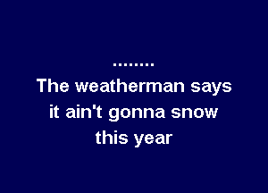 The weatherman says

it ain't gonna snow
this year