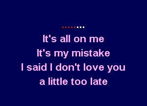 It's all on me

It's my mistake
I said I don't love you
a little too late