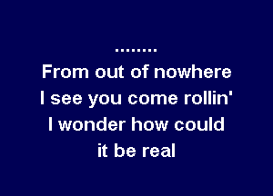 From out of nowhere

I see you come rollin'
I wonder how could
it be real