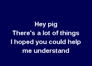 Hey pig

There's a lot of things
I hoped you could help
me understand
