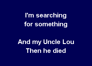 I'm searching
for something

And my Uncle Lou
Then he died