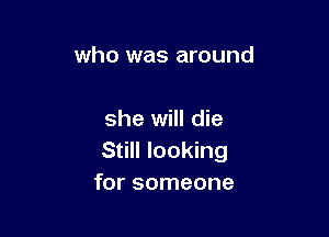 who was around

she will die
Still looking
for someone