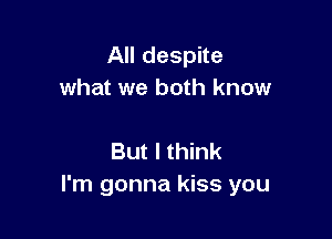 All despite
what we both know

But I think
I'm gonna kiss you