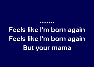 Feels like I'm born again

Feels like I'm born again
But your mama