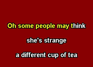 0h some people may think

she's strange

a different cup of tea
