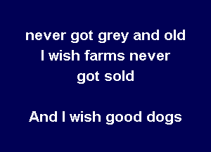 never got grey and old
I wish farms never
got sold

And I wish good dogs