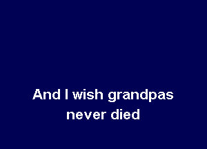 And I wish grandpas
never died