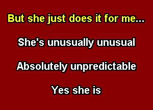 But she just does it for me...

She's unusually unusual

Absolutely unpredictable

Yes she is