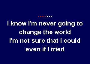I know I'm never going to

change the world
I'm not sure that I could
even ifl tried