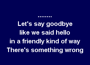 Let's say goodbye

like we said hello
in a friendly kind of way
There's something wrong