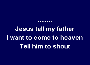 Jesus tell my father

I want to come to heaven
Tell him to shout