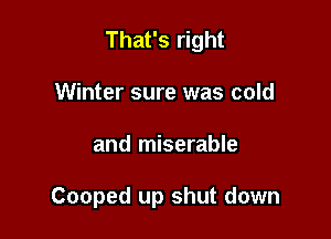 That's right
Winter sure was cold

and miserable

Cooped up shut down