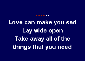 Love can make you sad

Lay wide open
Take away all of the
things that you need