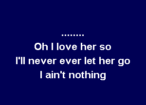 Oh I love her so

I'll never ever let her go
I ain't nothing