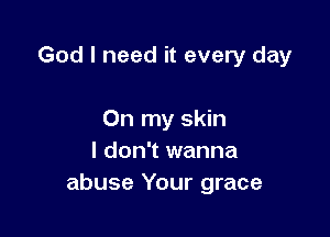 God I need it every day

On my skin
I don't wanna
abuse Your grace