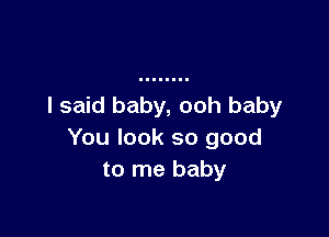 I said baby, ooh baby

You look so good
to me baby