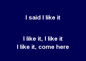 I said I like it

I like it, I like it
I like it, come here