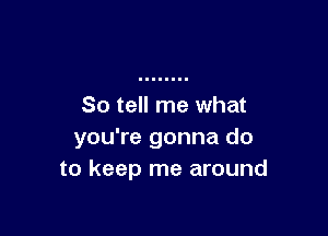 So tell me what

you're gonna do
to keep me around