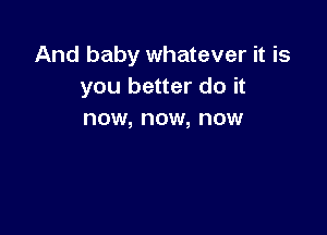 And baby whatever it is
you better do it

now, now, now