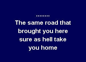 The same road that

brought you here
sure as hell take
you home