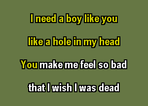 I need a boy like you

like a hole in my head

You make me feel so bad

that I wish I was dead