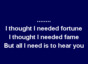 I thought I needed fortune

I thought I needed fame
But all I need is to hear you