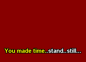 You made time..stand..still...