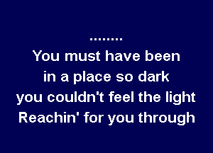 You must have been

in a place so dark
you couldn't feel the light
Reachin' for you through