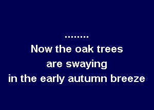 Now the oak trees

are swaying
in the early autumn breeze