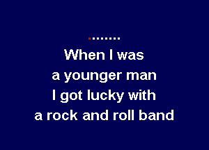 When I was

a younger man
I got lucky with
a rock and roll band