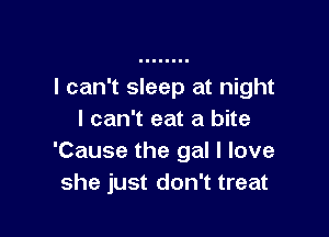 I can't sleep at night

I can't eat a bite
'Cause the gal I love
she just don't treat