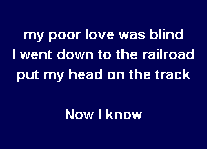 my poor love was blind
I went down to the railroad

put my head on the track

Now I know