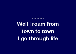 Well I roam from

town to town
I go through life