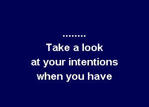 Take a look

at your intentions
when you have
