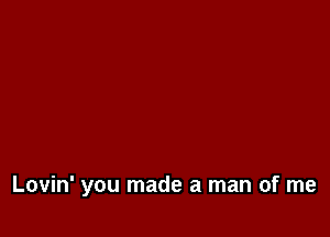 Lovin' you made a man of me