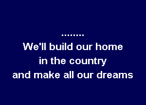 We'll build our home

in the country
and make all our dreams