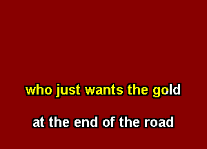 who just wants the gold

at the end of the road