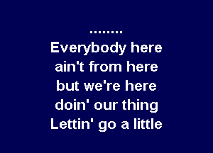 Everybody here
ain't from here

but we're here
doin' our thing
Lettin' go a little