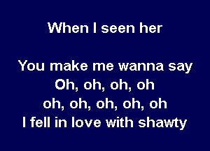 When I seen her

You make me wanna say

Oh, oh, oh, oh
oh,oh,oh,oh,oh
lfell in love with shawty