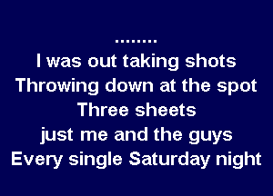 I was out taking shots
Throwing down at the spot
Three sheets
just me and the guys
Every single Saturday night