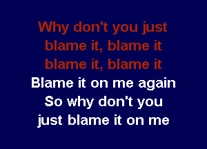 Blame it on me again
So why don't you
just blame it on me