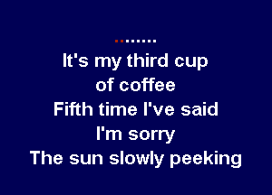 It's my third cup
of coffee

Fifth time I've said
I'm sorry
The sun slowly peeking